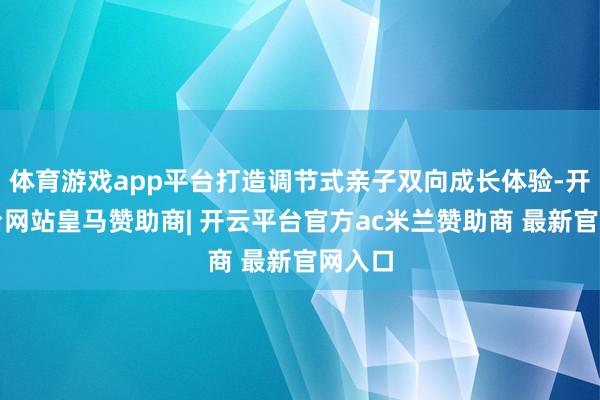 体育游戏app平台打造调节式亲子双向成长体验-开云平台网站皇马赞助商| 开云平台官方ac米兰赞助商 最新官网入口