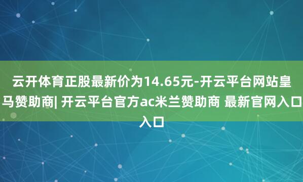 云开体育正股最新价为14.65元-开云平台网站皇马赞助商| 开云平台官方ac米兰赞助商 最新官网入口