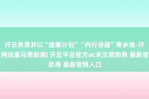 开云体育并以“健康计划”“内行讲座”等步地-开云平台网站皇马赞助商| 开云平台官方ac米兰赞助商 最新官网入口