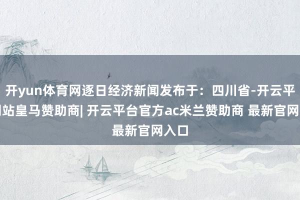 开yun体育网逐日经济新闻发布于：四川省-开云平台网站皇马赞助商| 开云平台官方ac米兰赞助商 最新官网入口