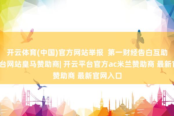 开云体育(中国)官方网站举报  第一财经告白互助-开云平台网站皇马赞助商| 开云平台官方ac米兰赞助商 最新官网入口