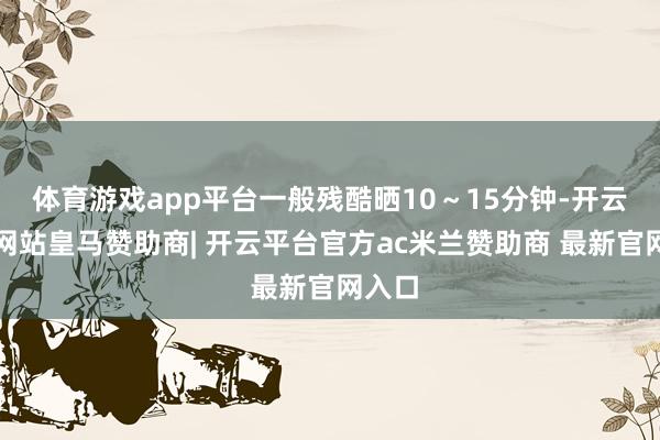体育游戏app平台一般残酷晒10～15分钟-开云平台网站皇马赞助商| 开云平台官方ac米兰赞助商 最新官网入口