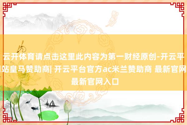 云开体育请点击这里此内容为第一财经原创-开云平台网站皇马赞助商| 开云平台官方ac米兰赞助商 最新官网入口