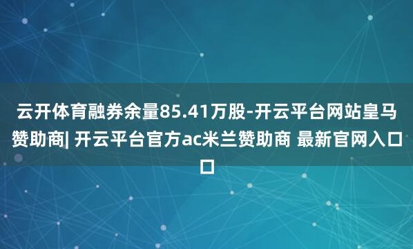 云开体育融券余量85.41万股-开云平台网站皇马赞助商| 开云平台官方ac米兰赞助商 最新官网入口