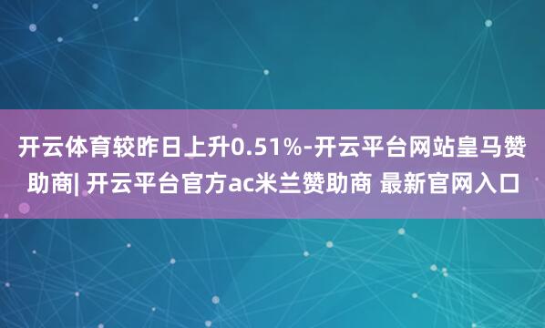 开云体育较昨日上升0.51%-开云平台网站皇马赞助商| 开云平台官方ac米兰赞助商 最新官网入口