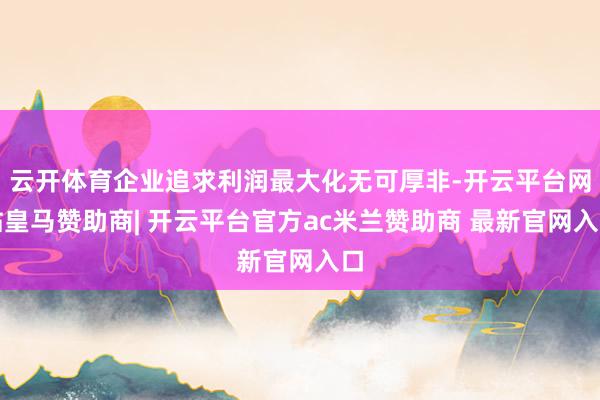 云开体育企业追求利润最大化无可厚非-开云平台网站皇马赞助商| 开云平台官方ac米兰赞助商 最新官网入口
