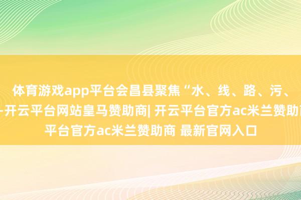 体育游戏app平台会昌县聚焦“水、线、路、污、环境”五大重心-开云平台网站皇马赞助商| 开云平台官方ac米兰赞助商 最新官网入口