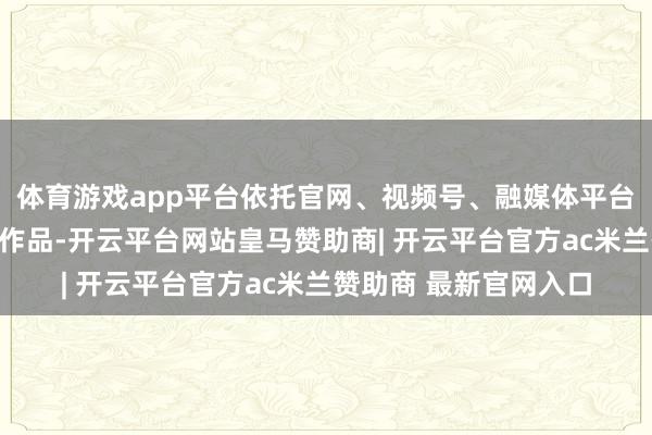 体育游戏app平台依托官网、视频号、融媒体平台等投放优质防非视听作品-开云平台网站皇马赞助商| 开云平台官方ac米兰赞助商 最新官网入口