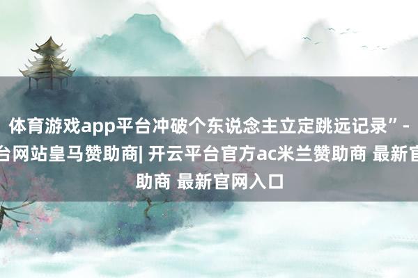 体育游戏app平台冲破个东说念主立定跳远记录”-开云平台网站皇马赞助商| 开云平台官方ac米兰赞助商 最新官网入口