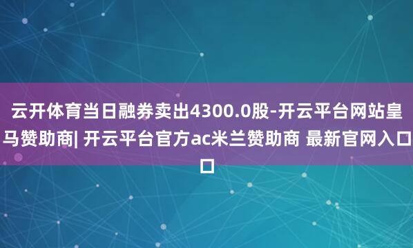 云开体育当日融券卖出4300.0股-开云平台网站皇马赞助商| 开云平台官方ac米兰赞助商 最新官网入口