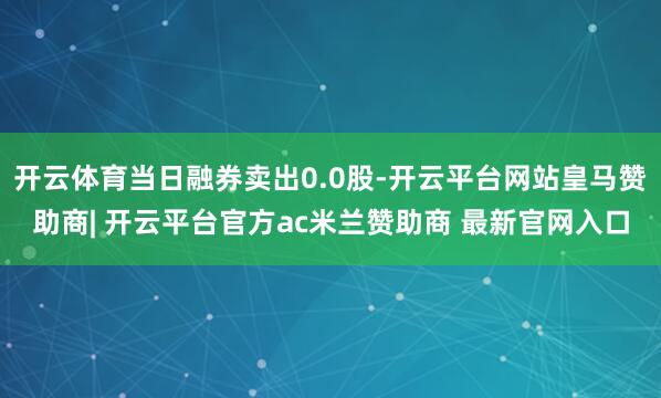 开云体育当日融券卖出0.0股-开云平台网站皇马赞助商| 开云平台官方ac米兰赞助商 最新官网入口