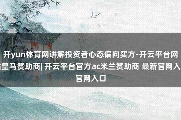 开yun体育网讲解投资者心态偏向买方-开云平台网站皇马赞助商| 开云平台官方ac米兰赞助商 最新官网入口