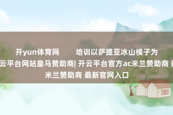 开yun体育网 培训以萨提亚冰山模子为表面框架-开云平台网站皇马赞助商| 开云平台官方ac米兰赞助商 最新官网入口