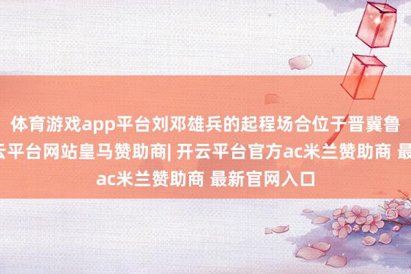 体育游戏app平台刘邓雄兵的起程场合位于晋冀鲁豫地区-开云平台网站皇马赞助商| 开云平台官方ac米兰赞助商 最新官网入口
