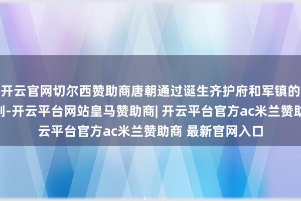 开云官网切尔西赞助商唐朝通过诞生齐护府和军镇的面貌实施羁縻轨制-开云平台网站皇马赞助商| 开云平台官方ac米兰赞助商 最新官网入口