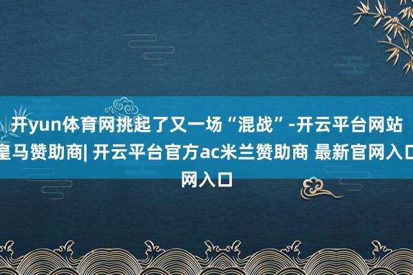 开yun体育网挑起了又一场“混战”-开云平台网站皇马赞助商| 开云平台官方ac米兰赞助商 最新官网入口
