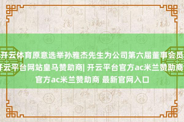 开云体育原意选举孙雅杰先生为公司第六届董事会员工代表董事-开云平台网站皇马赞助商| 开云平台官方ac米兰赞助商 最新官网入口