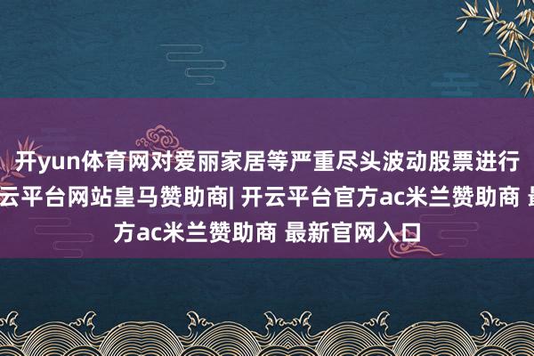 开yun体育网对爱丽家居等严重尽头波动股票进行要点监控-开云平台网站皇马赞助商| 开云平台官方ac米兰赞助商 最新官网入口