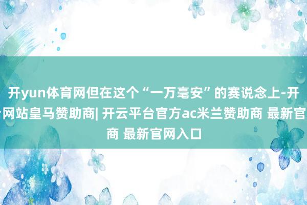 开yun体育网但在这个“一万毫安”的赛说念上-开云平台网站皇马赞助商| 开云平台官方ac米兰赞助商 最新官网入口