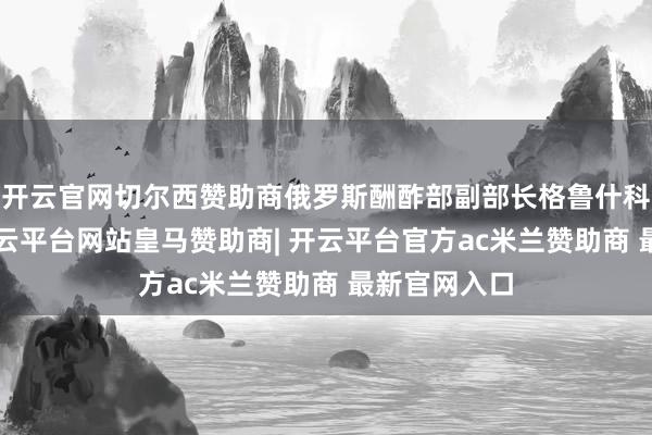 开云官网切尔西赞助商俄罗斯酬酢部副部长格鲁什科6日暗意-开云平台网站皇马赞助商| 开云平台官方ac米兰赞助商 最新官网入口