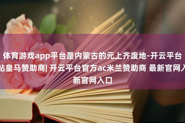 体育游戏app平台是内蒙古的元上齐废地-开云平台网站皇马赞助商| 开云平台官方ac米兰赞助商 最新官网入口