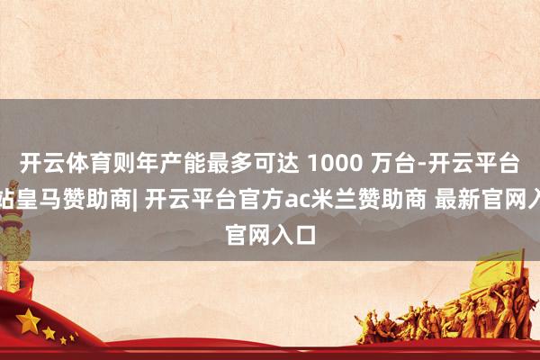开云体育则年产能最多可达 1000 万台-开云平台网站皇马赞助商| 开云平台官方ac米兰赞助商 最新官网入口