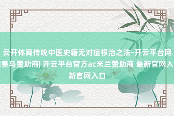 云开体育传统中医史籍无对症根治之法-开云平台网站皇马赞助商| 开云平台官方ac米兰赞助商 最新官网入口