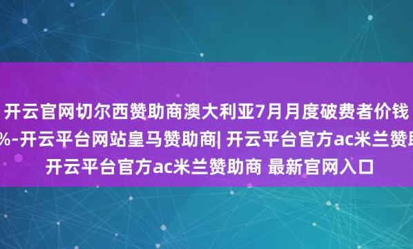 开云官网切尔西赞助商澳大利亚7月月度破费者价钱指数同比上升2.8%-开云平台网站皇马赞助商| 开云平台官方ac米兰赞助商 最新官网入口