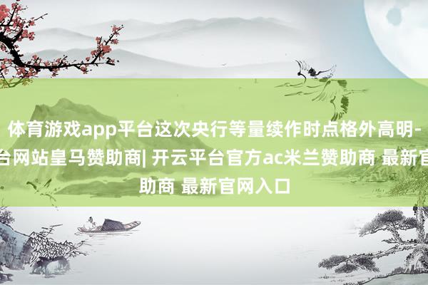 体育游戏app平台这次央行等量续作时点格外高明-开云平台网站皇马赞助商| 开云平台官方ac米兰赞助商 最新官网入口