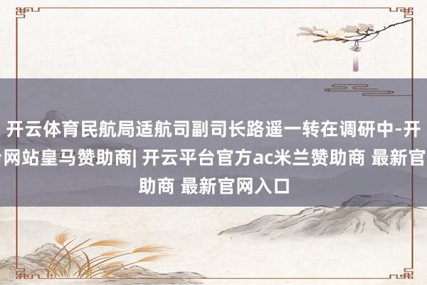开云体育民航局适航司副司长路遥一转在调研中-开云平台网站皇马赞助商| 开云平台官方ac米兰赞助商 最新官网入口