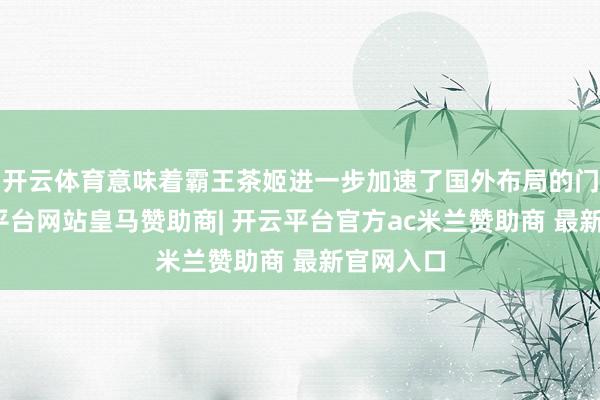 开云体育意味着霸王茶姬进一步加速了国外布局的门径-开云平台网站皇马赞助商| 开云平台官方ac米兰赞助商 最新官网入口