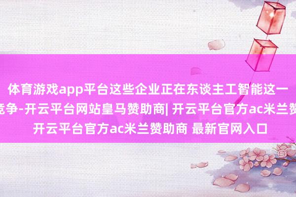 体育游戏app平台这些企业正在东谈主工智能这一新兴范围张开强烈竞争-开云平台网站皇马赞助商| 开云平台官方ac米兰赞助商 最新官网入口