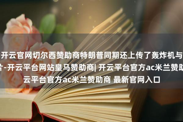 开云官网切尔西赞助商特朗普同期还上传了轰炸机与战役机编队的相片-开云平台网站皇马赞助商| 开云平台官方ac米兰赞助商 最新官网入口