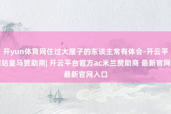 开yun体育网住过大屋子的东谈主常有体会-开云平台网站皇马赞助商| 开云平台官方ac米兰赞助商 最新官网入口