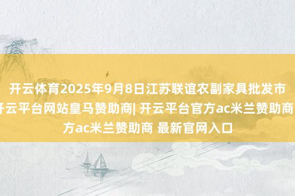 开云体育2025年9月8日江苏联谊农副家具批发市集价钱行情-开云平台网站皇马赞助商| 开云平台官方ac米兰赞助商 最新官网入口