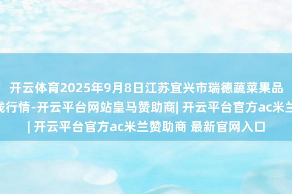 开云体育2025年9月8日江苏宜兴市瑞德蔬菜果品批发市集有限公司价钱行情-开云平台网站皇马赞助商| 开云平台官方ac米兰赞助商 最新官网入口