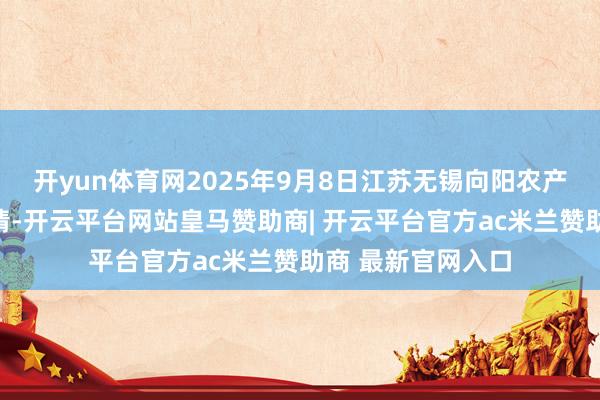 开yun体育网2025年9月8日江苏无锡向阳农产物大商场价钱行情-开云平台网站皇马赞助商| 开云平台官方ac米兰赞助商 最新官网入口