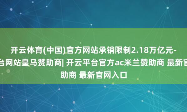 开云体育(中国)官方网站承销限制2.18万亿元-开云平台网站皇马赞助商| 开云平台官方ac米兰赞助商 最新官网入口