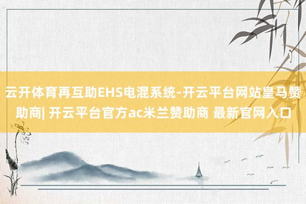 云开体育再互助EHS电混系统-开云平台网站皇马赞助商| 开云平台官方ac米兰赞助商 最新官网入口