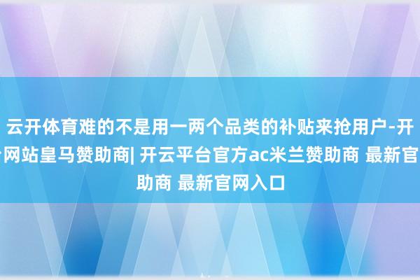 云开体育难的不是用一两个品类的补贴来抢用户-开云平台网站皇马赞助商| 开云平台官方ac米兰赞助商 最新官网入口