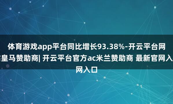 体育游戏app平台同比增长93.38%-开云平台网站皇马赞助商| 开云平台官方ac米兰赞助商 最新官网入口