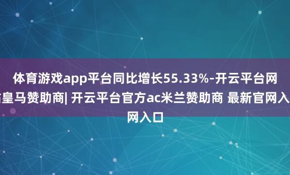 体育游戏app平台同比增长55.33%-开云平台网站皇马赞助商| 开云平台官方ac米兰赞助商 最新官网入口