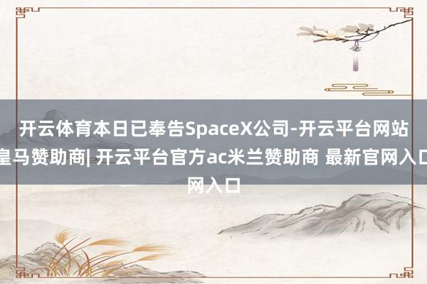开云体育本日已奉告SpaceX公司-开云平台网站皇马赞助商| 开云平台官方ac米兰赞助商 最新官网入口