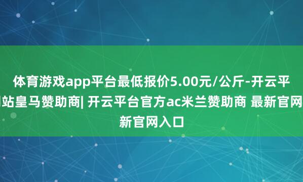 体育游戏app平台最低报价5.00元/公斤-开云平台网站皇马赞助商| 开云平台官方ac米兰赞助商 最新官网入口