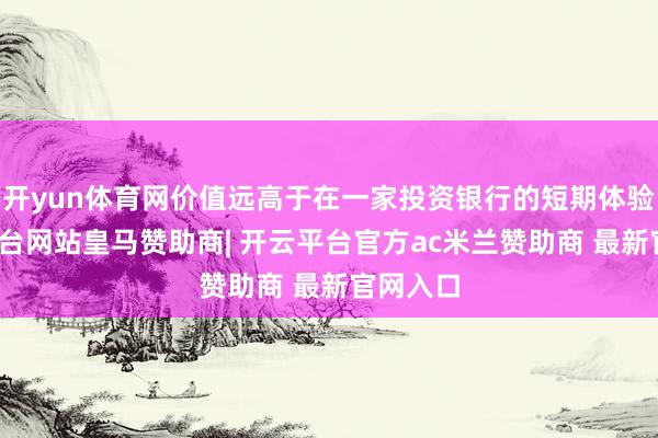 开yun体育网价值远高于在一家投资银行的短期体验-开云平台网站皇马赞助商| 开云平台官方ac米兰赞助商 最新官网入口