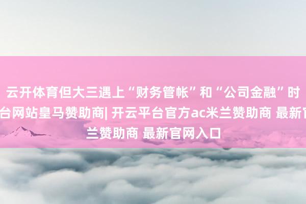 云开体育但大三遇上“财务管帐”和“公司金融”时-开云平台网站皇马赞助商| 开云平台官方ac米兰赞助商 最新官网入口