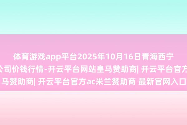 体育游戏app平台2025年10月16日青海西宁仁杰粮油批发市集有限公司价钱行情-开云平台网站皇马赞助商| 开云平台官方ac米兰赞助商 最新官网入口
