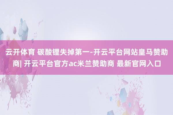 云开体育 碳酸锂失掉第一-开云平台网站皇马赞助商| 开云平台官方ac米兰赞助商 最新官网入口