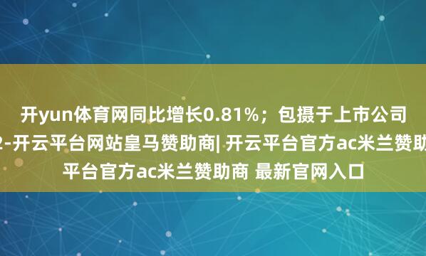 开yun体育网同比增长0.81%;包摄于上市公司推动的净利润为2-开云平台网站皇马赞助商| 开云平台官方ac米兰赞助商 最新官网入口