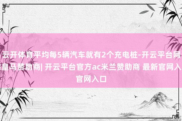云开体育平均每5辆汽车就有2个充电桩-开云平台网站皇马赞助商| 开云平台官方ac米兰赞助商 最新官网入口